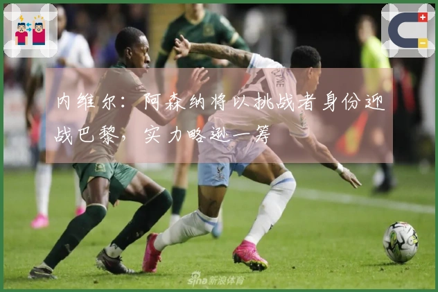 内维尔：阿森纳将以挑战者身份迎战巴黎，实力略逊一筹