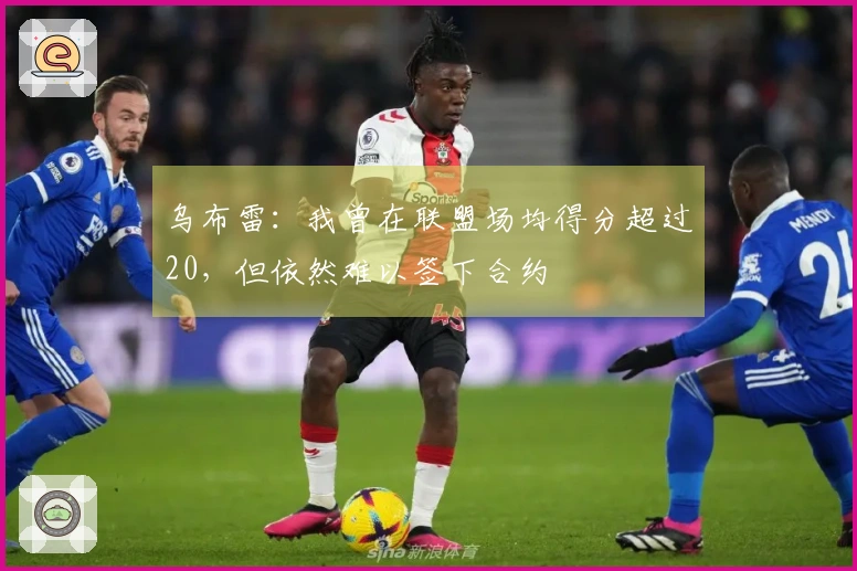 乌布雷:我曾在联盟场均得分超过20,但依然难以签下合约