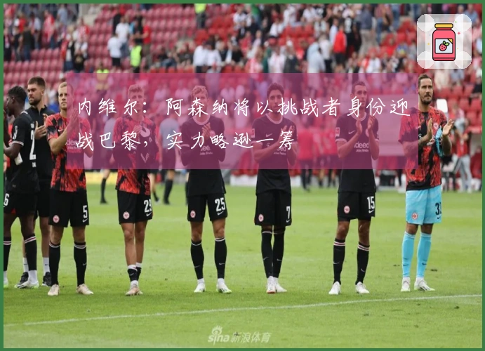 内维尔：阿森纳将以挑战者身份迎战巴黎，实力略逊一筹